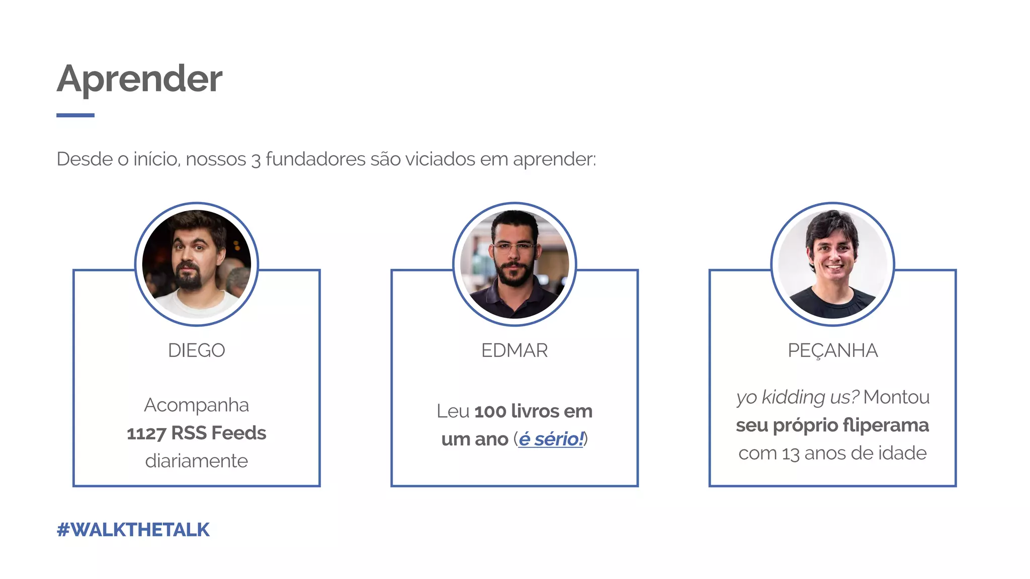 Aprender
Desde o início, nossos 3 fundadores são viciados em aprender:
Acompanha
1127 RSS Feeds
diariamente
Leu 100 livros em
um ano (é sério!)
yo kidding us? Montou
seu próprio fliperama
com 13 anos de idade
DIEGO EDMAR PEÇANHA
#WALKTHETALK
 