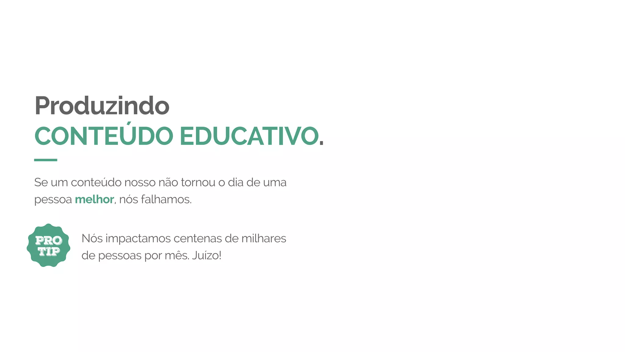 Produzindo
CONTEÚDO EDUCATIVO.
Se um conteúdo nosso não tornou o dia de uma
pessoa melhor, nós falhamos.
PRO
TIP
Nós impactamos centenas de milhares
de pessoas por mês. Juízo!
 