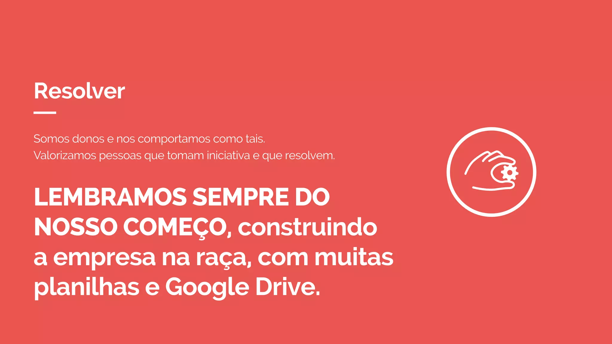 Resolver
LEMBRAMOS SEMPRE DO
NOSSO COMEÇO, construindo
a empresa na raça, com muitas
planilhas e Google Drive.
Somos donos e nos comportamos como tais.
Valorizamos pessoas que tomam iniciativa e que resolvem.
 