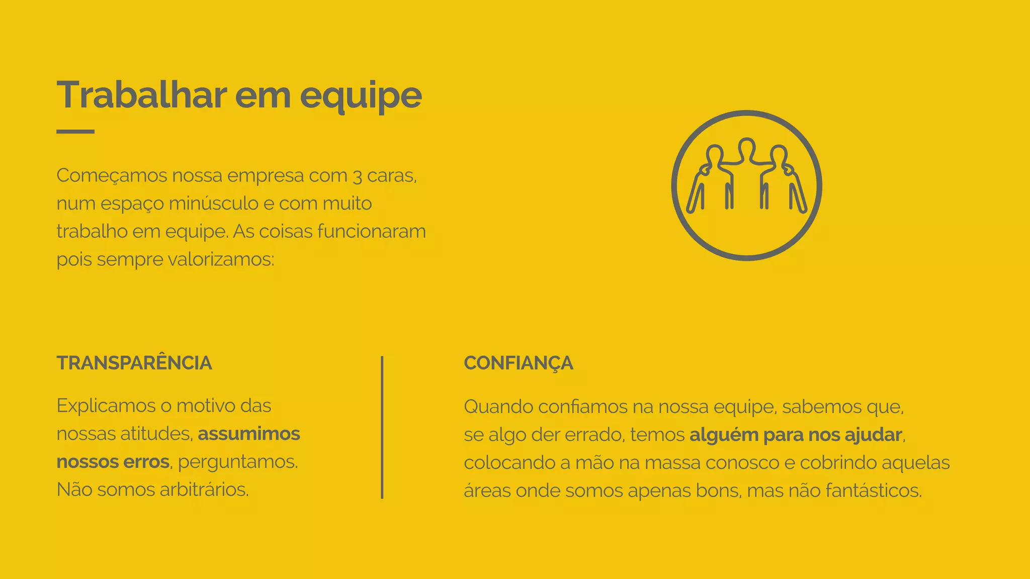 Trabalhar em equipe
Começamos nossa empresa com 3 caras,
num espaço minúsculo e com muito
trabalho em equipe. As coisas funcionaram
pois sempre valorizamos:
Explicamos o motivo das
nossas atitudes, assumimos
nossos erros, perguntamos.
Não somos arbitrários.
TRANSPARÊNCIA
Quando confiamos na nossa equipe, sabemos que,
se algo der errado, temos alguém para nos ajudar,
colocando a mão na massa conosco e cobrindo aquelas
áreas onde somos apenas bons, mas não fantásticos.
CONFIANÇA
 