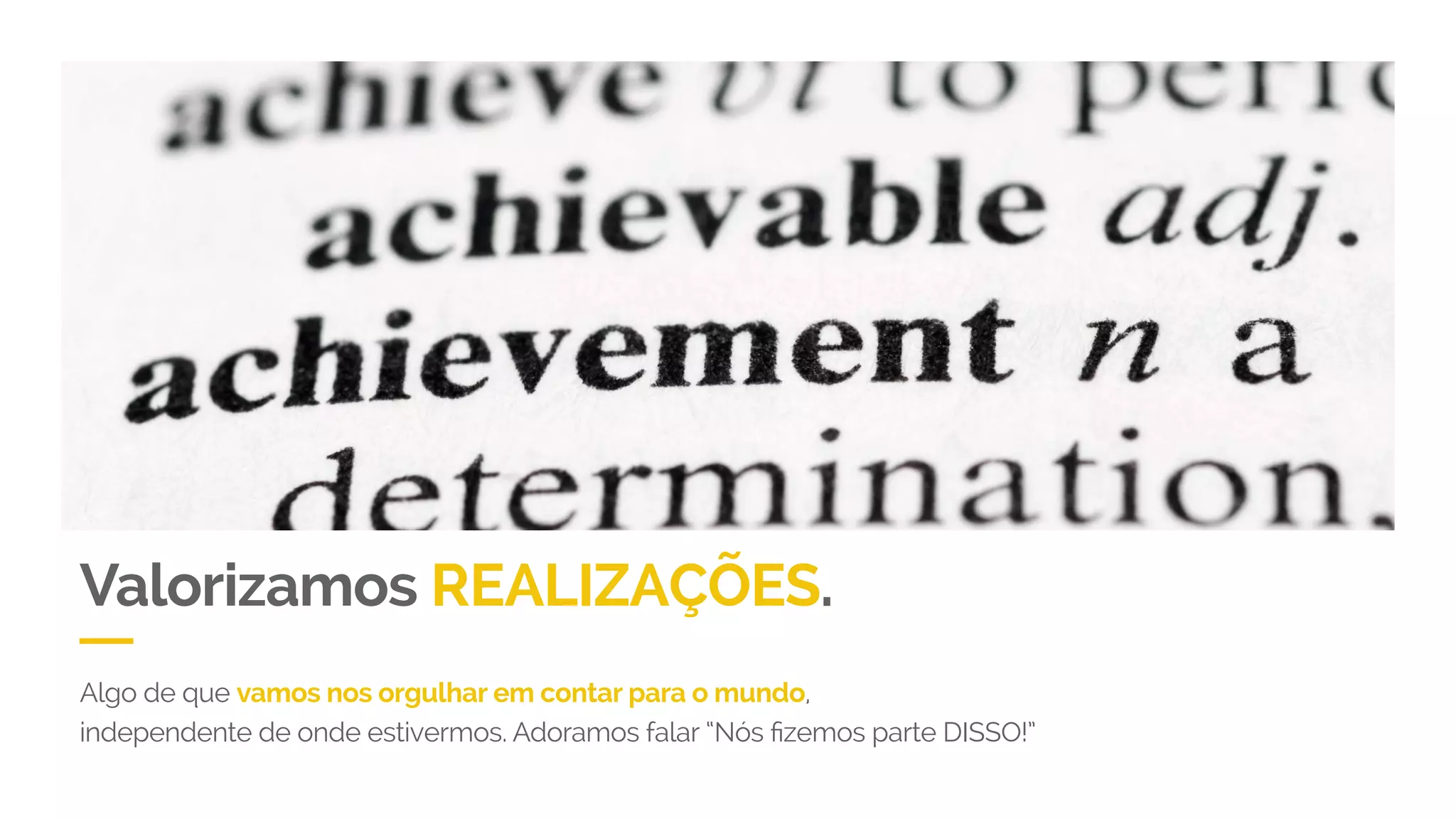 Valorizamos REALIZAÇÕES.
Algo de que vamos nos orgulhar em contar para o mundo,
independente de onde estivermos. Adoramos falar “Nós fizemos parte DISSO!”
 