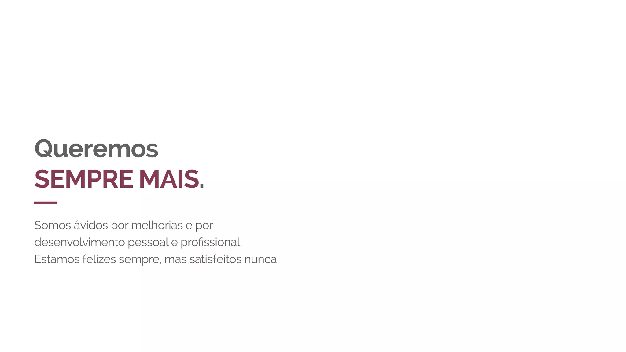 Queremos
SEMPRE MAIS.
Somos ávidos por melhorias e por
desenvolvimento pessoal e profissional.
Estamos felizes sempre, mas satisfeitos nunca.
 