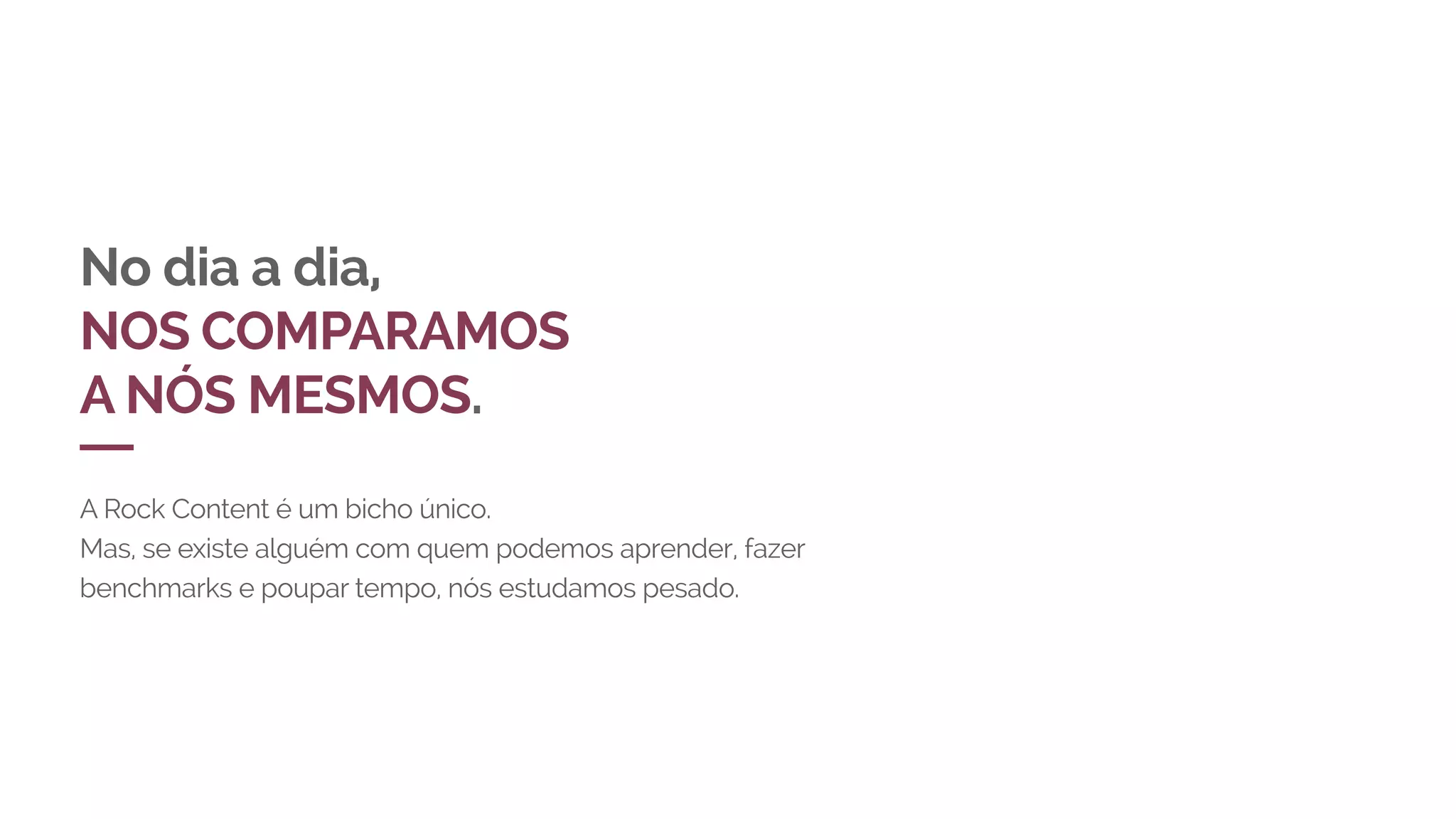 No dia a dia,
NOS COMPARAMOS
A NÓS MESMOS.
A Rock Content é um bicho único.
Mas, se existe alguém com quem podemos aprender, fazer
benchmarks e poupar tempo, nós estudamos pesado.
 