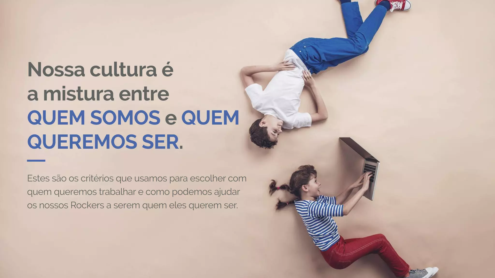 Nossa cultura é
a mistura entre
QUEM SOMOS e QUEM
QUEREMOS SER.
Estes são os critérios que usamos para escolher com
quem queremos trabalhar e como podemos ajudar
os nossos Rockers a serem quem eles querem ser.
 