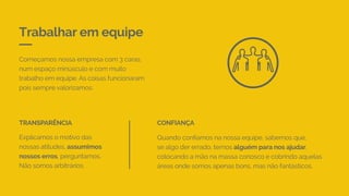 Trabalhar em equipe
Começamos nossa empresa com 3 caras,
num espaço minúsculo e com muito
trabalho em equipe. As coisas funcionaram
pois sempre valorizamos:
Explicamos o motivo das
nossas atitudes, assumimos
nossos erros, perguntamos.
Não somos arbitrários.
TRANSPARÊNCIA
Quando confiamos na nossa equipe, sabemos que,
se algo der errado, temos alguém para nos ajudar,
colocando a mão na massa conosco e cobrindo aquelas
áreas onde somos apenas bons, mas não fantásticos.
CONFIANÇA
 