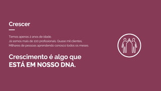 Crescer
Crescimento é algo que
ESTÁ EM NOSSO DNA.
Temos apenas 2 anos de idade.
Já somos mais de 100 profissionais. Quase mil clientes.
Milhares de pessoas aprendendo conosco todos os meses.
 