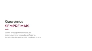 Queremos
SEMPRE MAIS.
Somos ávidos por melhorias e por
desenvolvimento pessoal e profissional.
Estamos felizes sempre, mas satisfeitos nunca.
 