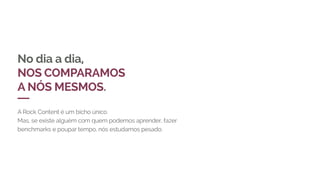 No dia a dia,
NOS COMPARAMOS
A NÓS MESMOS.
A Rock Content é um bicho único.
Mas, se existe alguém com quem podemos aprender, fazer
benchmarks e poupar tempo, nós estudamos pesado.
 