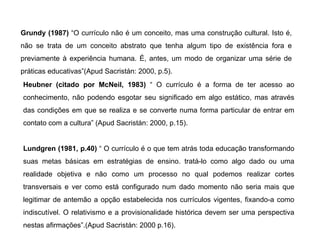 Grundy (1987)  “O currículo não é um conceito, mas uma construção cultural. Isto é, não se trata de um conceito abstrato que tenha algum tipo de existência fora e previamente à experiência humana. É, antes, um modo de organizar uma série de práticas educativas”(Apud Sacristán: 2000, p.5). Heubner (citado por McNeil, 1983)  “ O currículo é a forma de ter acesso ao conhecimento, não podendo esgotar seu significado em algo estático, mas através das condições em que se realiza e se converte numa forma particular de entrar em contato com a cultura” (Apud Sacristán: 2000, p.15). Lundgren (1981, p.40)  “ O currículo é o que tem atrás toda educação transformando suas metas básicas em estratégias de ensino. tratá-lo como algo dado ou uma realidade objetiva e não como um processo no qual podemos realizar cortes transversais e ver como está configurado num dado momento não seria mais que legitimar de antemão a opção estabelecida nos currículos vigentes, fixando-a como indiscutível. O relativismo e a provisionalidade histórica devem ser uma perspectiva nestas afirmações”.(Apud Sacristán: 2000 p.16). 