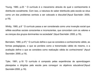 Young, 1980, p.25 “ O currículo é o mecanismo através do qual o conhecimento é distribuído socialmente. Com isso, a natureza do saber distribuído pela escola se situa como um dos problemas centrais a ser colocado e discutido”(Apud Sacristán: 2000, p.19). Whitty, 1985, p.8 “ O currículo passa a ser considerado como uma invenção social que reflete escolhas sociais conscientes e inconscientes, que concordam com os valores e as crenças dos grupos dominantes na sociedade” (Apud Sacristán: 2000, p.19). Bernstein, 1980, p.47) “ O currículo define o que se considera o conhecimento válido, as formas pedagógicas, o que se pondera como a transmissão válido do mesmo, e a avaliação define o que se considera como realização válida do conhecimento” (Apud Sacristán: 2000, p.19). Tyler, 1981, p.18 “O currículo é composto pelas experiências de aprendizagem planejadas e dirigidas pela escola para conseguir os objetivos educativos”(Apud Sacristán:2000, p.19). 