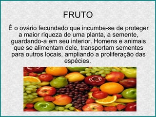 FRUTO É o ovário fecundado que incumbe-se de proteger a maior riqueza de uma planta, a semente, guardando-a em seu interior. Homens e animais que se alimentam dele, transportam sementes para outros locais, ampliando a proliferação das espécies.