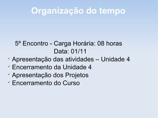 Organização do tempo


   5º Encontro - Carga Horária: 08 horas
                 Data: 01/11

  Apresentação das atividades – Unidade 4

  Encerramento da Unidade 4

  Apresentação dos Projetos

  Encerramento do Curso
 