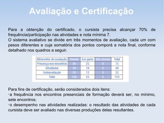 Avaliação e Certificação
Para a obtenção do certificado, o cursista precisa alcançar 70% de
frequência/participação nas atividades e nota mínima 7.
O sistema avaliativo se divide em três momentos de avaliação, cada um com
pesos diferentes e cuja somatória dos pontos comporá a nota final, conforme
detalhado nos quadros a seguir.




Para fins de certificação, serão considerados dois itens:

 a frequência nos encontros presenciais de formação deverá ser, no mínimo,
sete encontros;

 o desempenho nas atividades realizadas: o resultado das atividades de cada
cursista deve ser avaliado nas diversas produções delas resultantes.
 