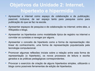 Objetivos da Unidade 2: Internet,
         hipertexto e hipermídia

    Apresentar a internet como espaço de colaboração e de publicação;
    passível, inclusive, de ser espaço tanto para pesquisa como para
    publicação do que se faz na escola.

    Apresentar espaços de pesquisa e de colaboração na internet; entre eles, a
    Wikipédia e blogs.

    Apresentar os hipertextos como modalidade típica de registro na internet e
    convidar os cursistas a navegar por alguns.

    Apresentar o conceito de hipertexto como a forma de representação não
    linear do conhecimento, uma forma de representação popularizada pela
    tecnologia computacional.

    Promover algumas reflexões iniciais sobre a relação entre esta forma de
    representação (o hipertexto), os novos processos de leitura e escrita
    gerados e as práticas pedagógicas correspondentes.

    Provocar o exercício de criação de alguns hipertextos simples, utilizando o
    blogs como possíveis ferramentas de edição de hipertextos.
 