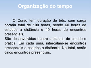 Organização do tempo

      O Curso tem duração de três, com carga
horária total de 100 horas, sendo 60 horas de
estudos a distância e 40 horas de encontros
presenciais.
São desenvolvidas quatro unidades de estudo e
prática. Em cada uma, intercalam-se encontros
presenciais e estudos a distância. No total, serão
cinco encontros presenciais.
 