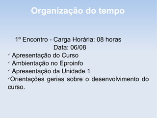 Organização do tempo


   1º Encontro - Carga Horária: 08 horas
                 Data: 06/08

  Apresentação do Curso

  Ambientação no Eproinfo

  Apresentação da Unidade 1

 Orientações gerias sobre o desenvolvimento do
curso.
 
