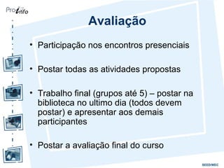Avaliação
• Participação nos encontros presenciais
• Postar todas as atividades propostas
• Trabalho final (grupos até 5) – postar na
biblioteca no ultimo dia (todos devem
postar) e apresentar aos demais
participantes
• Postar a avaliação final do curso
 