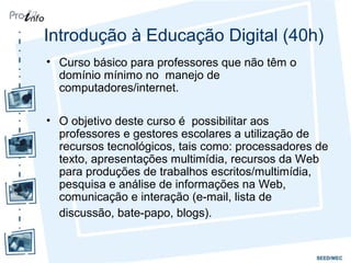 Introdução à Educação Digital (40h)
• Curso básico para professores que não têm o
domínio mínimo no manejo de
computadores/internet.
• O objetivo deste curso é possibilitar aos
professores e gestores escolares a utilização de
recursos tecnológicos, tais como: processadores de
texto, apresentações multimídia, recursos da Web
para produções de trabalhos escritos/multimídia,
pesquisa e análise de informações na Web,
comunicação e interação (e-mail, lista de
discussão, bate-papo, blogs).
 