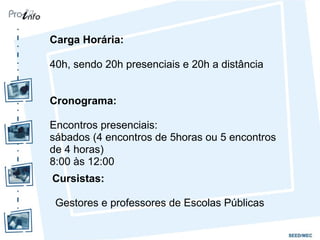 Carga Horária:
40h, sendo 20h presenciais e 20h a distância
Cronograma:
Encontros presenciais:
sábados (4 encontros de 5horas ou 5 encontros
de 4 horas)
8:00 às 12:00
Cursistas:
Gestores e professores de Escolas Públicas
 