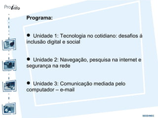 Programa:
 Unidade 1: Tecnologia no cotidiano: desafios á
inclusão digital e social
 Unidade 2: Navegação, pesquisa na internet e
segurança na rede
 Unidade 3: Comunicação mediada pelo
computador – e-mail
 