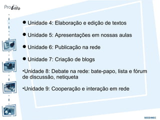 Unidade 4: Elaboração e edição de textos
Unidade 5: Apresentações em nossas aulas
Unidade 6: Publicação na rede
Unidade 7: Criação de blogs
•Unidade 8: Debate na rede: bate-papo, lista e fórum
de discussão, netiqueta
•Unidade 9: Cooperação e interação em rede
 