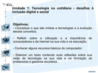 Unidade 1: Tecnologia no cotidiano - desafios à
inclusão digital e social
Objetivos:
- Conceituar o que são mídias e tecnologias e a evolução
desses conceitos;
- Refletir sobre a utilização e a importância de
computadores e da internet na sua vida e na educação;
- Conhecer alguns recursos básicos do computador;
- Elaborar um texto contendo suas reflexões sobre sua
visão de tecnologia na sua vida e na formação de
professores e gestores escolares.
 