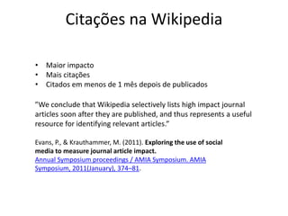 Citações na Wikipedia
Evans, P., & Krauthammer, M. (2011). Exploring the use of social
media to measure journal article impact.
Annual Symposium proceedings / AMIA Symposium. AMIA
Symposium, 2011(January), 374–81.
”We conclude that Wikipedia selectively lists high impact journal
articles soon after they are published, and thus represents a useful
resource for identifying relevant articles.”
• Maior impacto
• Mais citações
• Citados em menos de 1 mês depois de publicados
 