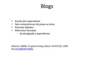 Blogs
Editorial. (2009). It’s good to blog. Nature, 457(7233), 1058.
doi:10.1038/4571058a
• Escrito por especialistas
• Sem compromissos de prazo ou tema
• Promove debates
• Diferentes formatos
- de divulgação a experiências
 