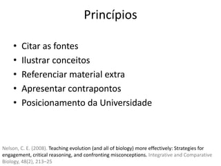 Princípios
• Citar as fontes
• Ilustrar conceitos
• Referenciar material extra
• Apresentar contrapontos
• Posicionamento da Universidade
Nelson, C. E. (2008). Teaching evolution (and all of biology) more effectively: Strategies for
engagement, critical reasoning, and confronting misconceptions. Integrative and Comparative
Biology, 48(2), 213–25
 