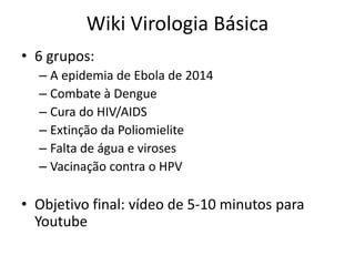 Wiki Virologia Básica
• 6 grupos:
– A epidemia de Ebola de 2014
– Combate à Dengue
– Cura do HIV/AIDS
– Extinção da Poliomielite
– Falta de água e viroses
– Vacinação contra o HPV
• Objetivo final: vídeo de 5-10 minutos para
Youtube
 