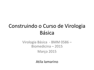Construindo o Curso de Virologia
Básica
Virologia Básica - BMM 0586 –
Biomedicina – 2015
Março 2015
Atila Iamarino
 