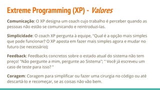 Extreme Programming (XP) - Valores
Comunicação: O XP designa um coach cujo trabalho é perceber quando as
pessoas não estão se comunicando e reintroduzi-las.
Simplicidade: O coach XP pergunta à equipe, "Qual é a opção mais simples
que pode funcionar? O XP aposta em fazer mais simples agora e mudar no
futuro (se necessário);
Feedback: Feedbacks concretos sobre o estado atual do sistema não tem
preço! "Não pergunte a mim, pergunte ao Sistema"; " Você já escreveu um
caso de teste para isso? "
Coragem: Coragem para simplificar ou fazer uma cirurgia no código ou até
descartá-lo e recomeçar, se as coisas não vão bem.
 