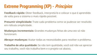 Extreme Programming (XP) - Princípios
Feedback rápido: Obter feedback, interpretá-lo e colocar o que é aprendido
de volta para o sistema o mais rápido possível.
Presumir simplicidade: Trate cada problema como se pudesse ser resolvido
em ridícula simplicidade.
Mudanças incrementais: Grandes mudanças feitas de uma vez só não
funcionam.
Abraçar mudanças: Acatar todas as necessidades para resolver o problema.
Trabalho de alta qualidade: Se não tem qualidade, você ocê não vai apreciar
seu trabalho, você não trabalha bem e o projeto vai abaixo.
 