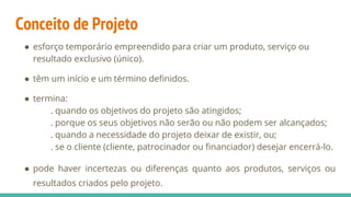 Conceito de Projeto
● esforço temporário empreendido para criar um produto, serviço ou
resultado exclusivo (único).
● têm um início e um término definidos.
● termina:
. quando os objetivos do projeto são atingidos;
. porque os seus objetivos não serão ou não podem ser alcançados;
. quando a necessidade do projeto deixar de existir, ou;
. se o cliente (cliente, patrocinador ou financiador) desejar encerrá-lo.
● pode haver incertezas ou diferenças quanto aos produtos, serviços ou
resultados criados pelo projeto.
 