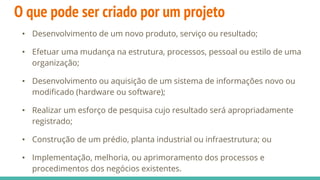 O que pode ser criado por um projeto
• Desenvolvimento de um novo produto, serviço ou resultado;
• Efetuar uma mudança na estrutura, processos, pessoal ou estilo de uma
organização;
• Desenvolvimento ou aquisição de um sistema de informações novo ou
modificado (hardware ou software);
• Realizar um esforço de pesquisa cujo resultado será apropriadamente
registrado;
• Construção de um prédio, planta industrial ou infraestrutura; ou
• Implementação, melhoria, ou aprimoramento dos processos e
procedimentos dos negócios existentes.
 