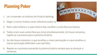 Planning Poker
1. Ler e entender as histórias do Product Backlog;
2. Eleger a menor história como referência (valor 2);
3. Reler cada história e a cada história lida, escolher a carta (face pra baixo);
4. Todos viram suas cartas (face pra cima) simultaneamente. Se houve consenso,
repete-se o processo para a próxima história;
5. Se não houve consenso, o que escolheu a maior pontuação e o que escolheu a
menor pontuação defendem suas opiniões;
6. Repete-se o processo passando à próxima história sempre que se alcançar o
consenso.
 