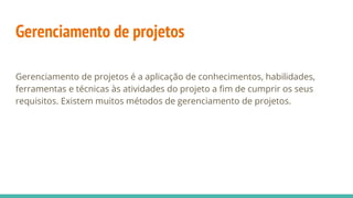 Gerenciamento de projetos
Gerenciamento de projetos é a aplicação de conhecimentos, habilidades,
ferramentas e técnicas às atividades do projeto a fim de cumprir os seus
requisitos. Existem muitos métodos de gerenciamento de projetos.
 