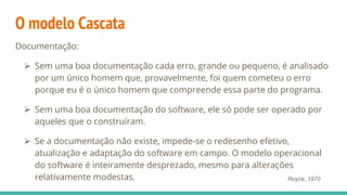 O modelo Cascata
Documentação:
 Sem uma boa documentação cada erro, grande ou pequeno, é analisado
por um único homem que, provavelmente, foi quem cometeu o erro
porque eu é o único homem que compreende essa parte do programa.
 Sem uma boa documentação do software, ele só pode ser operado por
aqueles que o construíram.
 Se a documentação não existe, impede-se o redesenho efetivo,
atualização e adaptação do software em campo. O modelo operacional
do software é inteiramente desprezado, mesmo para alterações
relativamente modestas. Royce, 1970
 