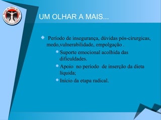 UM OLHAR A MAIS...
 Período de insegurança, dúvidas pós-cirurgicas,
medo,vulnerabilidade, empolgação .
Suporte emocional acolhida das
dificuldades.
Apoio no período de inserção da dieta
líquida;
Início da etapa radical.
 