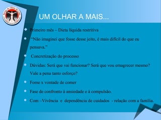 UM OLHAR A MAIS...
 Primeiro mês – Dieta líquida restritiva
 “Não imaginei que fosse desse jeito, é mais difícil do que eu
pensava.”
 Concretização do processo
 Dúvidas: Será que vai funcionar? Será que vou emagrecer mesmo?
Vale a pena tanto esforço?
 Fome x vontade de comer
 Fase de confronto à ansiedade e à compulsão.
 Com –Vivência e dependência de cuidados - relação com a família.
 