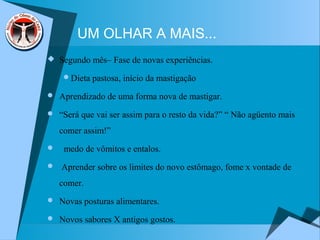 UM OLHAR A MAIS...
 Segundo mês– Fase de novas experiências.
Dieta pastosa, início da mastigação
 Aprendizado de uma forma nova de mastigar.
 “Será que vai ser assim para o resto da vida?” “ Não agüento mais
comer assim!”
 medo de vômitos e entalos.
 Aprender sobre os limites do novo estômago, fome x vontade de
comer.
 Novas posturas alimentares.
 Novos sabores X antigos gostos.
 