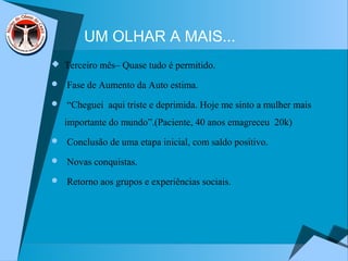 UM OLHAR A MAIS...
 Terceiro mês– Quase tudo é permitido.
 Fase de Aumento da Auto estima.
 “Cheguei aqui triste e deprimida. Hoje me sinto a mulher mais
importante do mundo”.(Paciente, 40 anos emagreceu 20k)
 Conclusão de uma etapa inicial, com saldo positivo.
 Novas conquistas.
 Retorno aos grupos e experiências sociais.
 