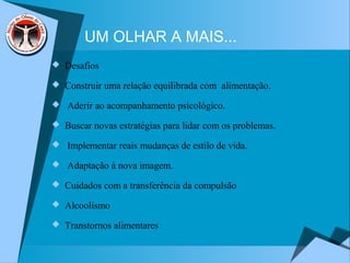 UM OLHAR A MAIS...
 Desafios
 Construir uma relação equilibrada com alimentação.
 Aderir ao acompanhamento psicológico.
 Buscar novas estratégias para lidar com os problemas.
 Implementar reais mudanças de estilo de vida.
 Adaptação à nova imagem.
 Cuidados com a transferência da compulsão
 Alcoolismo
 Transtornos alimentares
 