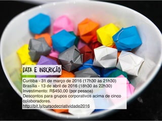 datA e InscRição
Curitiba - 31 de março de 2016 (17h30 às 21h30)
Brasília - 13 de abril de 2016 (18h30 às 22h30)
Investimento: R$450,00 (por pessoa)
Descontos para grupos corporativos acima de cinco
colaboradores.
http://bit.ly/cursodecriatividade2016