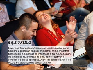 o qUe qUereMos
Levar as informações básicas e as técnicas sobre como
funciona o processo criativo, tais como: como encontrar
boas ideias, o processo da incubação e da indução, a arte
da simplicidade, a função do erro, como objetivar, a
conexão de ideias aplicadas. A arte da concentração e da
escuta e a aplicação do pensar criativo.