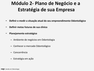 Módulo	
  2-­‐	
  Plano	
  de	
  Negócio	
  e	
  a	
  
Estratégia	
  de	
  sua	
  Empresa	
  
	
  
	
  •  Deﬁnir	
  e	
  medir	
  a	
  situação	
  atual	
  do	
  seu	
  empreendimento	
  Odontológico	
  
	
  
•  Deﬁnir	
  metas	
  futuras	
  de	
  sua	
  clínica	
  
	
  
•  Planejamento	
  estratégico	
  	
  
–  Ambiente	
  de	
  negócios	
  em	
  Odontologia	
  
–  Conhecer	
  o	
  mercado	
  Odontológico	
  
–  Concorrência	
  
–  Estratégia	
  em	
  ação	
  
	
  	
  
cegs-­‐	
  Gestão	
  em	
  Odontologia	
  
 