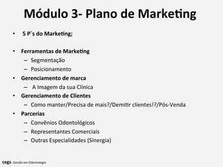 Módulo	
  3-­‐	
  Plano	
  de	
  Marke@ng	
  	
  
	
  •  	
  5	
  P´s	
  do	
  Marke@ng;	
  
•  Ferramentas	
  de	
  Marke@ng	
  
–  Segmentação	
  
–  Posicionamento	
  
•  Gerenciamento	
  de	
  marca	
  
–  	
  A	
  Imagem	
  da	
  sua	
  Clínica	
  	
  
•  Gerenciamento	
  de	
  Clientes	
  
–  Como	
  manter/Precisa	
  de	
  mais?/Demi7r	
  clientes!?/Pós-­‐Venda	
  	
  
•  Parcerias	
  
–  Convênios	
  Odontológicos	
  
–  Representantes	
  Comerciais	
  
–  Outras	
  Especialidades	
  (Sinergia)	
  
	
  	
  
cegs-­‐	
  Gestão	
  em	
  Odontologia	
  
 
