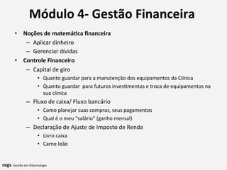 Módulo	
  4-­‐	
  Gestão	
  Financeira	
  	
  
	
  •  Noções	
  de	
  matemá@ca	
  ﬁnanceira	
  
–  Aplicar	
  dinheiro	
  
–  Gerenciar	
  dívidas	
  	
  
•  Controle	
  Financeiro	
  
–  Capital	
  de	
  giro	
  
•  Quanto	
  guardar	
  para	
  a	
  manutenção	
  dos	
  equipamentos	
  da	
  Clínica	
  
•  Quanto	
  guardar	
  	
  para	
  futuros	
  inves7mentos	
  e	
  troca	
  de	
  equipamentos	
  na	
  
sua	
  clínica	
  
–  Fluxo	
  de	
  caixa/	
  Fluxo	
  bancário	
  
•  Como	
  planejar	
  suas	
  compras,	
  seus	
  pagamentos	
  
•  Qual	
  é	
  o	
  meu	
  “salário”	
  (ganho	
  mensal)	
  
–  Declaração	
  de	
  Ajuste	
  de	
  Imposto	
  de	
  Renda	
  
•  Livro	
  caixa	
  
•  Carne	
  leão	
  
cegs-­‐	
  Gestão	
  em	
  Odontologia	
  
 