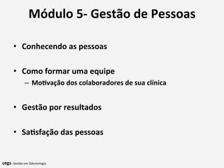 Módulo	
  5-­‐	
  Gestão	
  de	
  Pessoas	
  
	
  
•  Conhecendo	
  as	
  pessoas	
  
•  Como	
  formar	
  uma	
  equipe	
  
–  Mo@vação	
  dos	
  colaboradores	
  de	
  sua	
  clínica	
  
•  Gestão	
  por	
  resultados	
  
•  Sa@sfação	
  das	
  pessoas	
  
	
  	
  
	
  
	
  	
  cegs-­‐	
  Gestão	
  em	
  Odontologia	
  
 