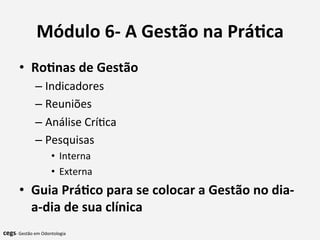 Módulo	
  6-­‐	
  A	
  Gestão	
  na	
  Prá@ca	
  
•  Ro@nas	
  de	
  Gestão	
  
– Indicadores	
  
– Reuniões	
  
– Análise	
  Crí7ca	
  
– Pesquisas	
  
•  Interna	
  
•  Externa	
  
•  Guia	
  Prá@co	
  para	
  se	
  colocar	
  a	
  Gestão	
  no	
  dia-­‐
a-­‐dia	
  de	
  sua	
  clínica	
  
	
  
cegs-­‐	
  Gestão	
  em	
  Odontologia	
  
 
